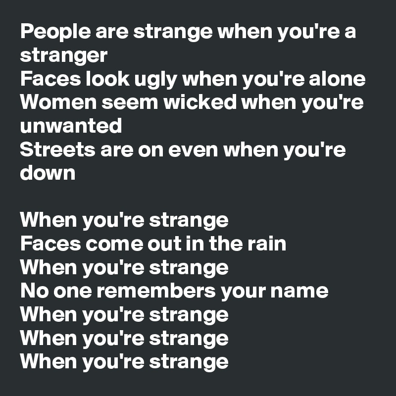People are strange when you're a stranger
Faces look ugly when you're alone
Women seem wicked when you're unwanted
Streets are on even when you're down

When you're strange
Faces come out in the rain
When you're strange
No one remembers your name
When you're strange
When you're strange 
When you're strange