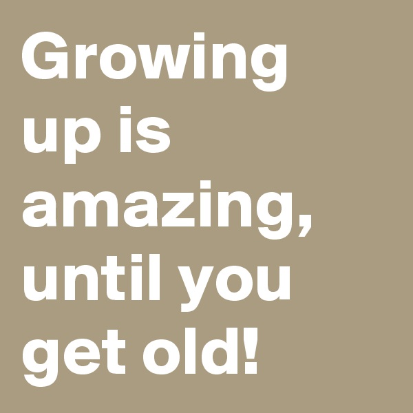 Growing up is amazing, until you get old!