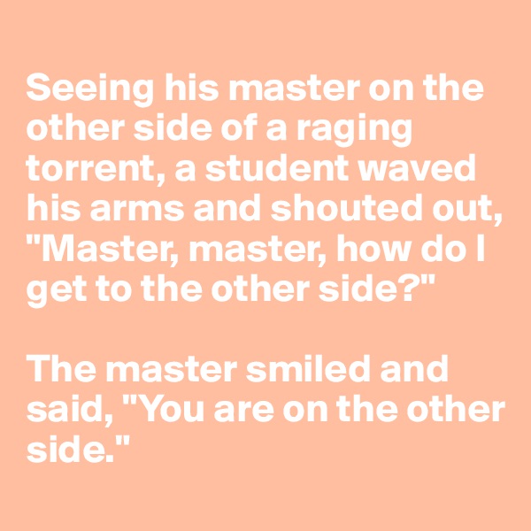 
Seeing his master on the other side of a raging torrent, a student waved his arms and shouted out, "Master, master, how do I get to the other side?"

The master smiled and said, "You are on the other side."