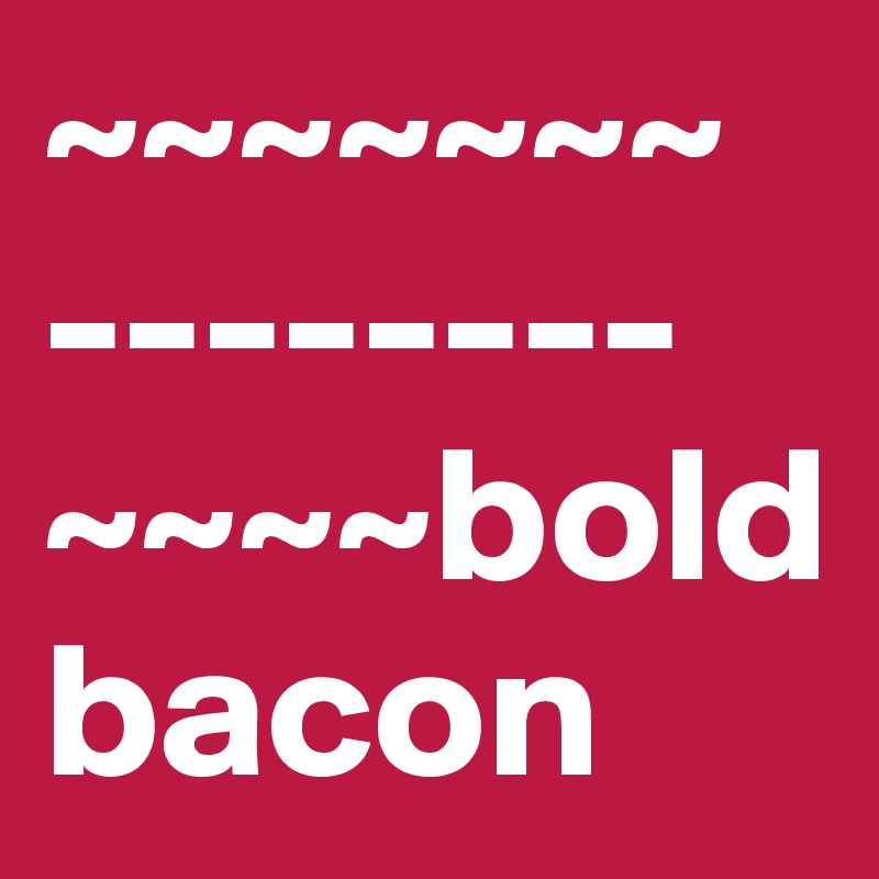 ~~~~~~~ 
--------~~~~bold bacon
