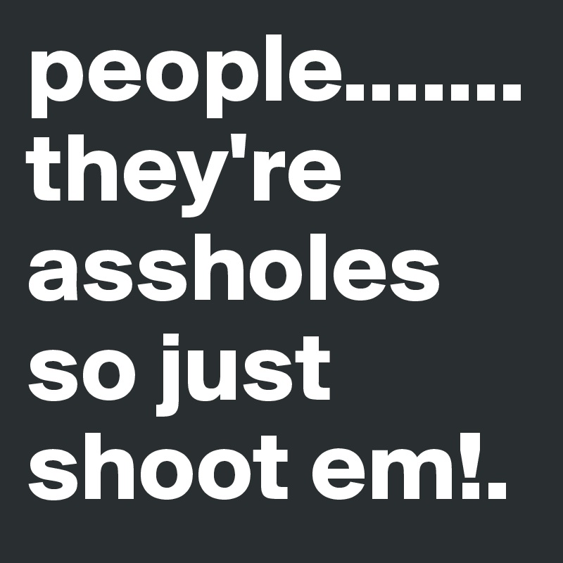 people.......they're assholes so just shoot em!.