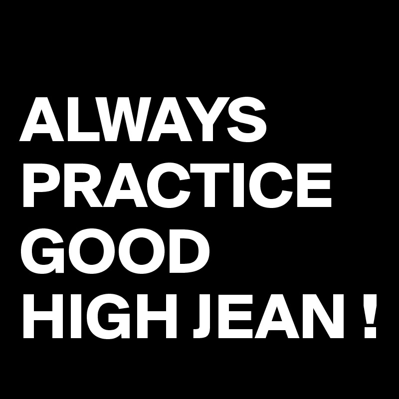 
ALWAYS PRACTICE GOOD 
HIGH JEAN !