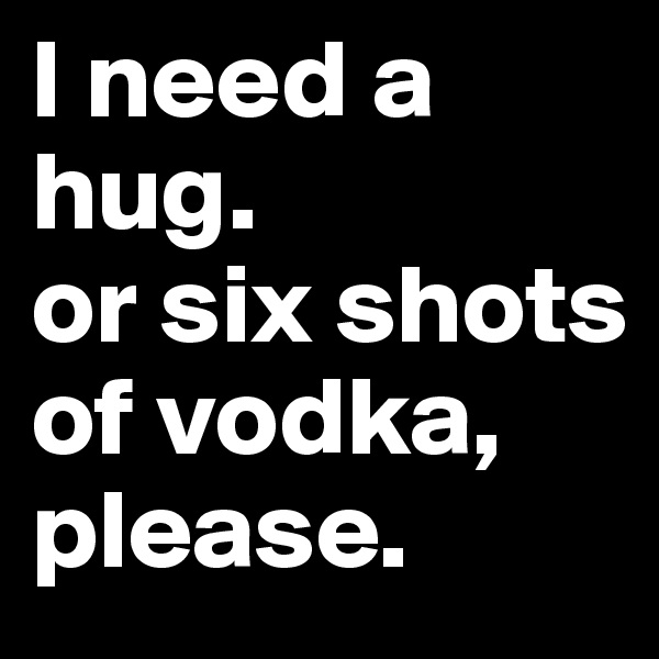 I need a hug.
or six shots of vodka, please.