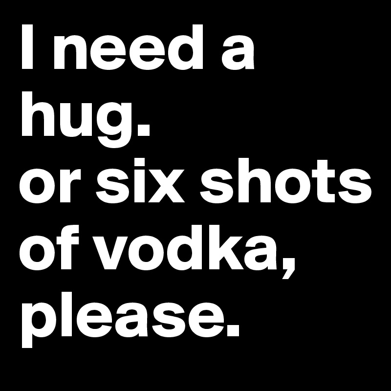 I need a hug.
or six shots of vodka, please.