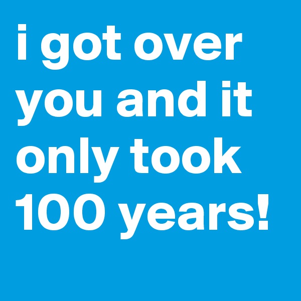 i got over you and it only took 100 years!