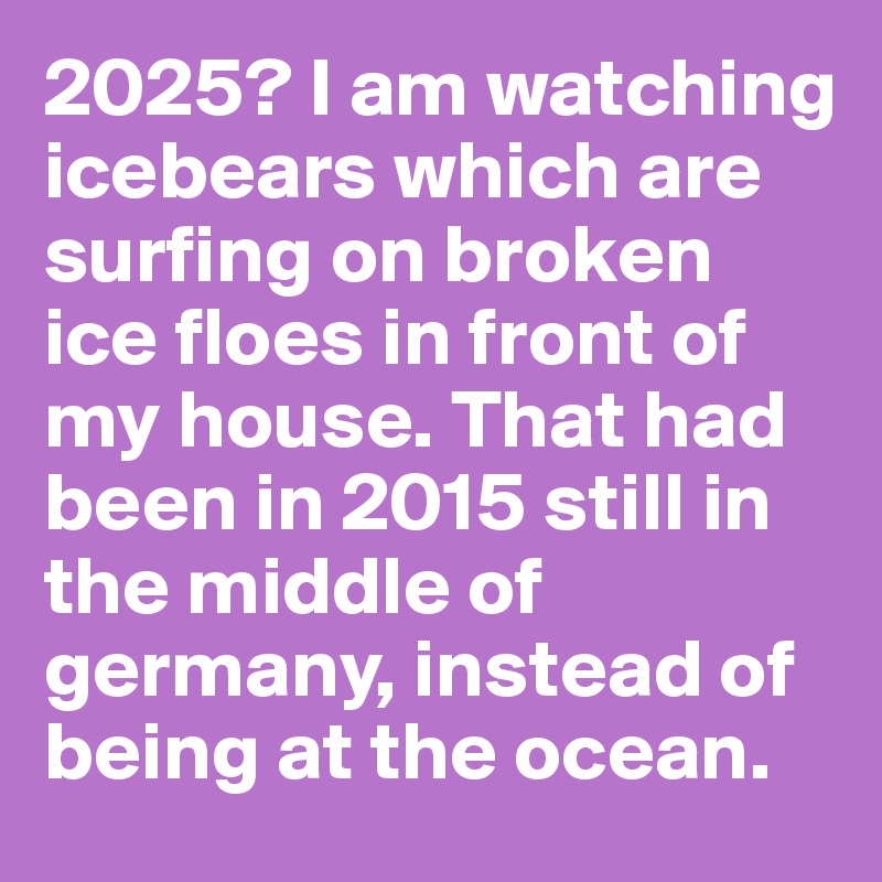 2025? I am watching icebears which are surfing on broken ice floes in front of my house. That had been in 2015 still in the middle of germany, instead of being at the ocean.