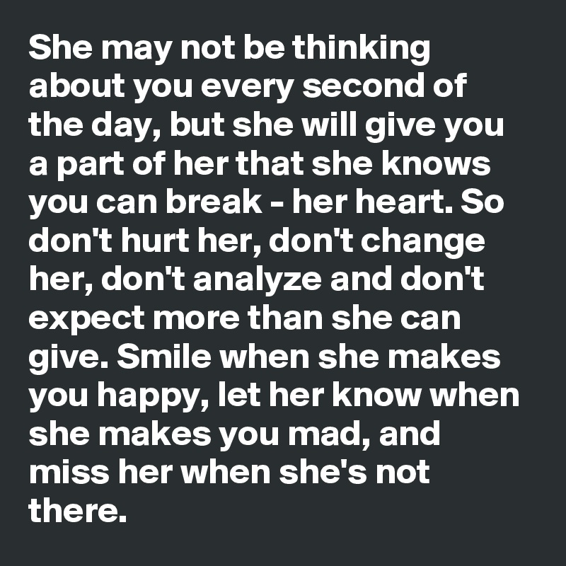 She may not be thinking about you every second of the day, but she will give you a part of her that she knows you can break - her heart. So don't hurt her, don't change her, don't analyze and don't expect more than she can give. Smile when she makes you happy, let her know when she makes you mad, and miss her when she's not there.