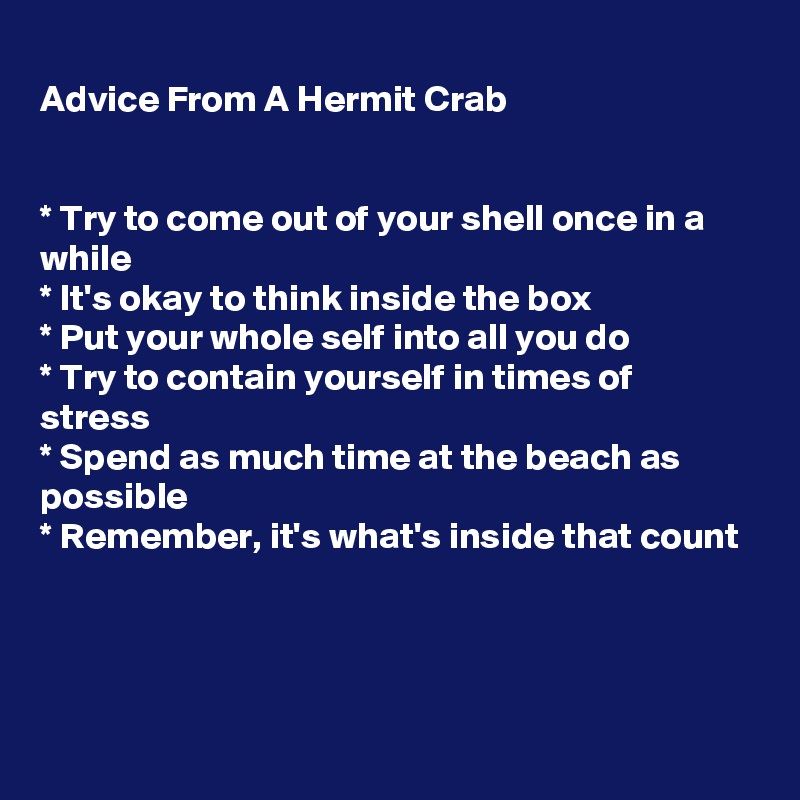
Advice From A Hermit Crab


* Try to come out of your shell once in a while
* It's okay to think inside the box
* Put your whole self into all you do
* Try to contain yourself in times of stress
* Spend as much time at the beach as possible
* Remember, it's what's inside that count




