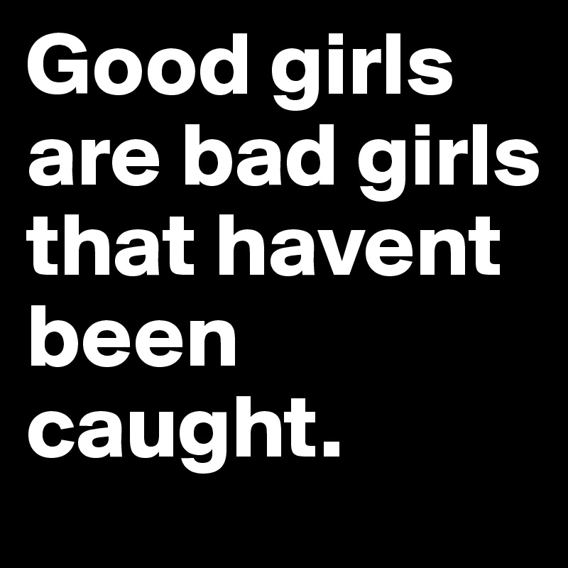 Good girls are bad girls that havent been caught. 