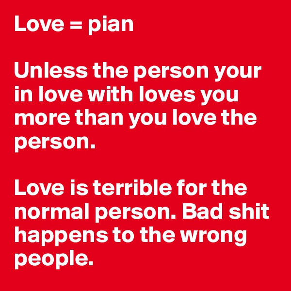 Love = pian

Unless the person your in love with loves you more than you love the person. 

Love is terrible for the normal person. Bad shit happens to the wrong people. 