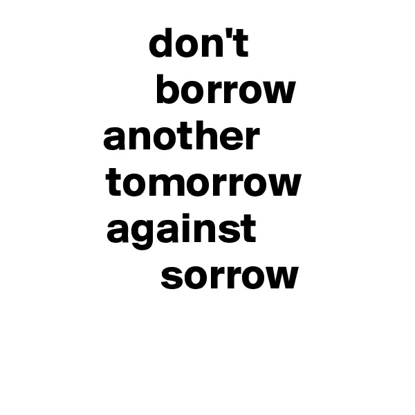 don't 
      borrow 
another     
tomorrow
against     
      sorrow

