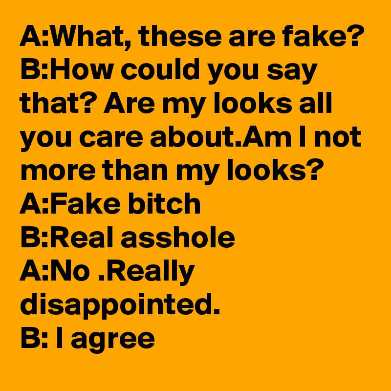 A:What, these are fake?
B:How could you say that? Are my looks all you care about.Am I not more than my looks?
A:Fake bitch
B:Real asshole
A:No .Really disappointed. 
B: I agree