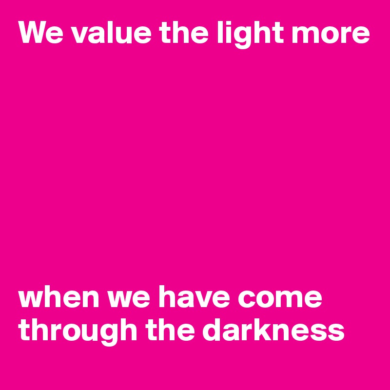 We value the light more







when we have come through the darkness