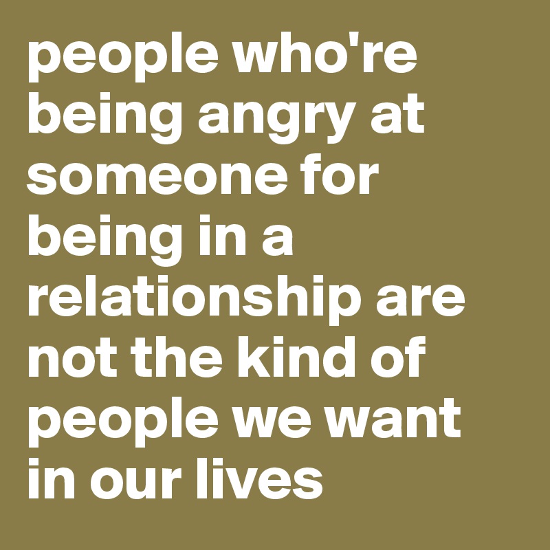 people who're being angry at someone for being in a relationship are not the kind of people we want in our lives