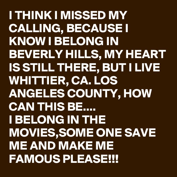 I THINK I MISSED MY CALLING, BECAUSE I KNOW I BELONG IN BEVERLY HILLS, MY HEART IS STILL THERE, BUT I LIVE WHITTIER, CA. LOS ANGELES COUNTY, HOW CAN THIS BE.... 
I BELONG IN THE MOVIES,SOME ONE SAVE ME AND MAKE ME FAMOUS PLEASE!!! 