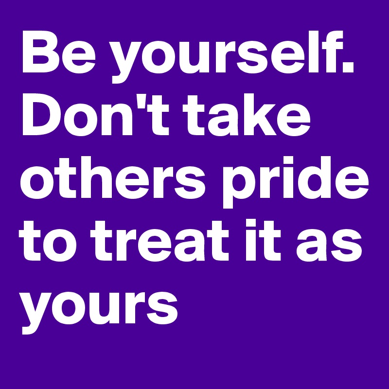 Be yourself. Don't take others pride to treat it as yours
