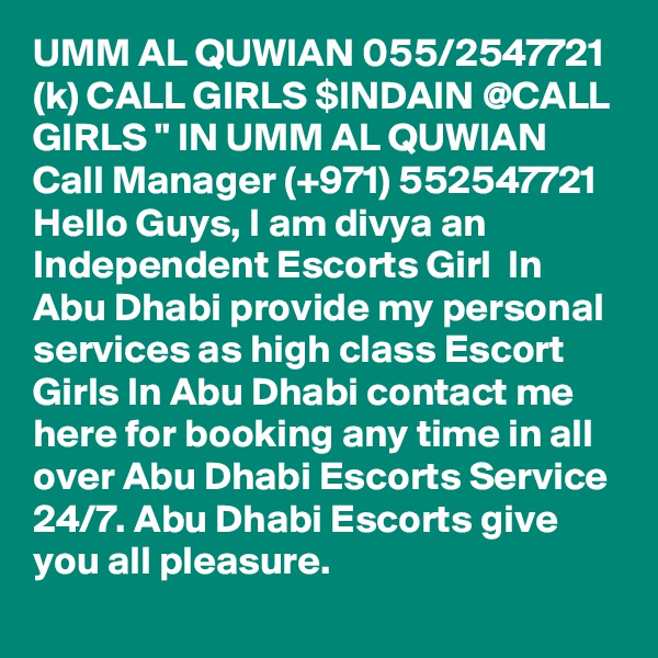 UMM AL QUWIAN 055/2547721 (k) CALL GIRLS $INDAIN @CALL GIRLS " IN UMM AL QUWIAN Call Manager (+971) 552547721 Hello Guys, I am divya an Independent Escorts Girl  In Abu Dhabi provide my personal services as high class Escort Girls In Abu Dhabi contact me here for booking any time in all over Abu Dhabi Escorts Service 24/7. Abu Dhabi Escorts give you all pleasure.