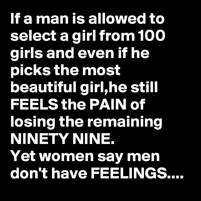 If a man is allowed to select a girl from 100 girls and even if he picks the most beautiful girl,he still FEELS the PAIN of losing the remaining NINETY NINE. 
Yet women say men don't have FEELINGS....