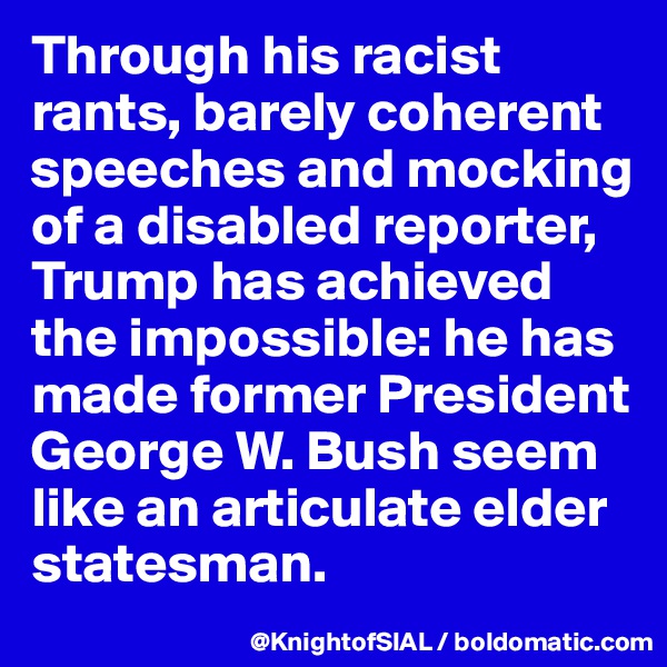 Through his racist rants, barely coherent speeches and mocking of a disabled reporter, Trump has achieved the impossible: he has made former President George W. Bush seem like an articulate elder statesman. 
