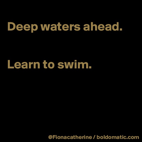 
Deep waters ahead.


Learn to swim.




