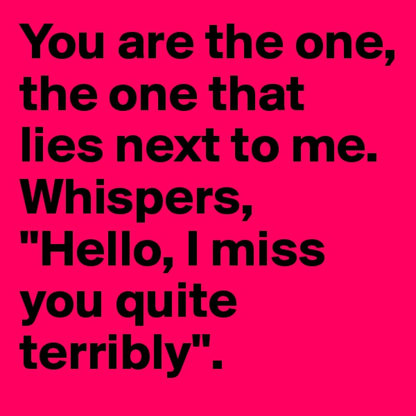 You are the one, the one that lies next to me. 
Whispers, "Hello, I miss you quite terribly".
