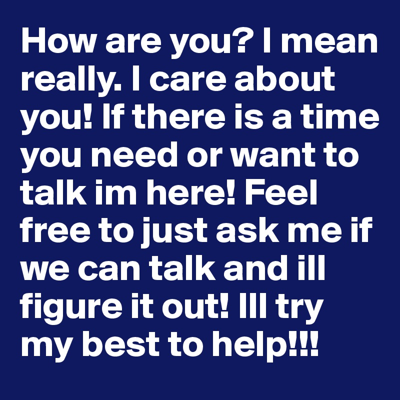 How are you? I mean really. I care about you! If there is a time you need or want to talk im here! Feel free to just ask me if we can talk and ill figure it out! Ill try my best to help!!!