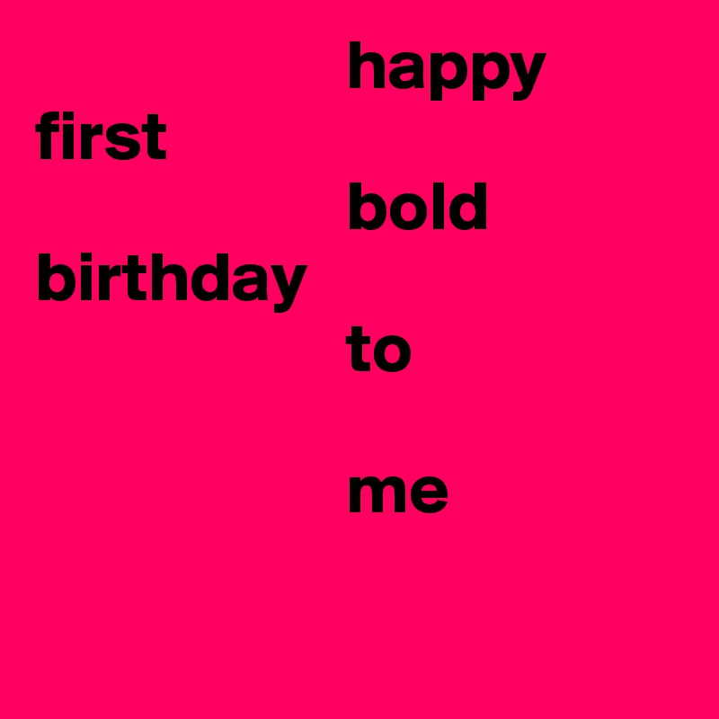                      happy 
first 
                      bold
birthday
                      to 

                      me

