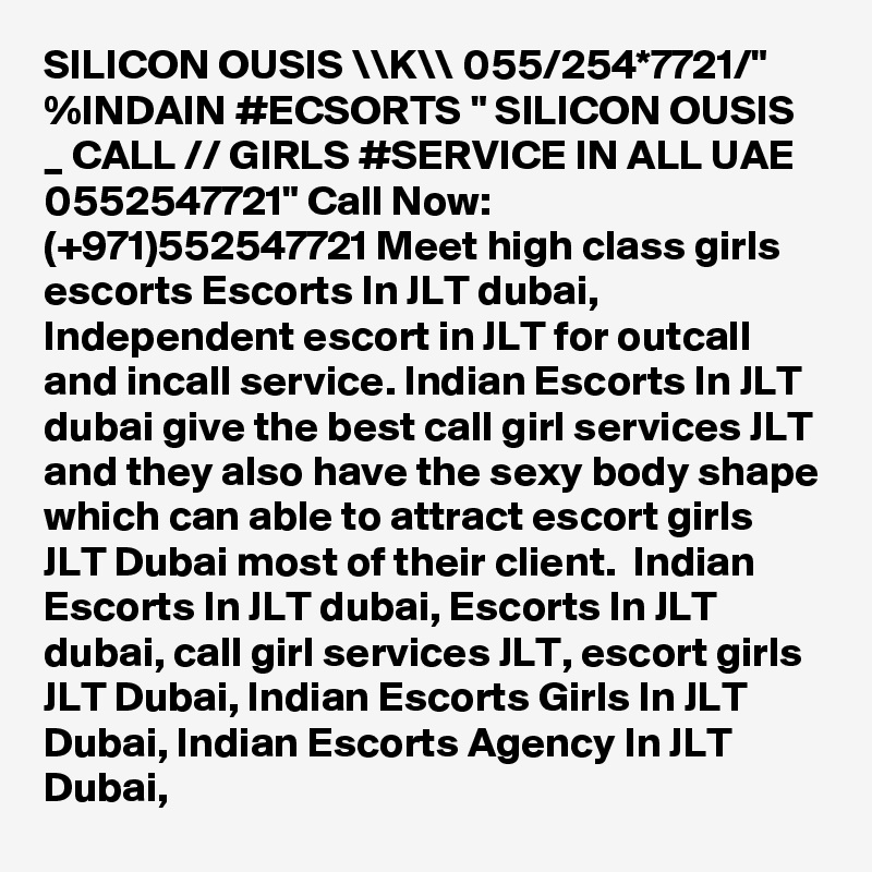 SILICON OUSIS \\K\\ 055/254*7721/" %INDAIN #ECSORTS " SILICON OUSIS _ CALL // GIRLS #SERVICE IN ALL UAE 0552547721" Call Now: (+971)552547721 Meet high class girls escorts Escorts In JLT dubai, Independent escort in JLT for outcall and incall service. Indian Escorts In JLT dubai give the best call girl services JLT and they also have the sexy body shape which can able to attract escort girls JLT Dubai most of their client.  Indian Escorts In JLT dubai, Escorts In JLT dubai, call girl services JLT, escort girls JLT Dubai, Indian Escorts Girls In JLT Dubai, Indian Escorts Agency In JLT Dubai,