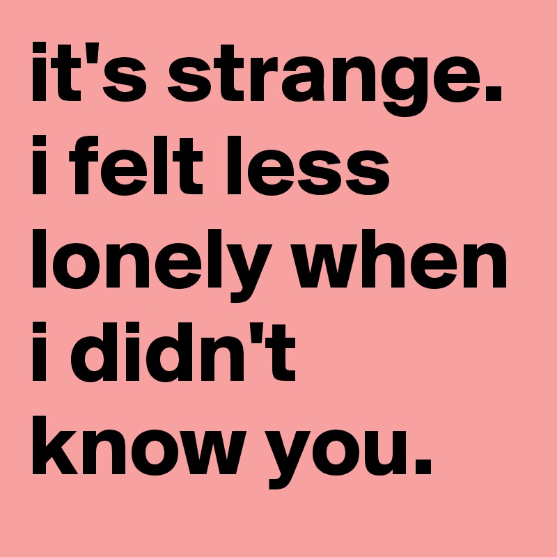 it's strange. i felt less lonely when i didn't know you.