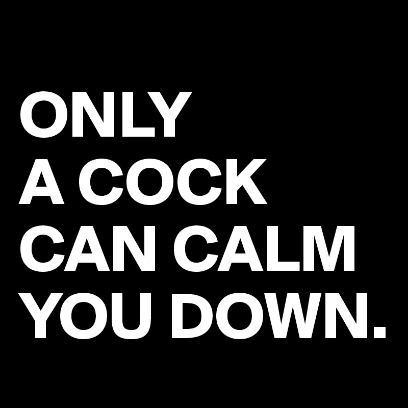 
ONLY
A COCK CAN CALM YOU DOWN.