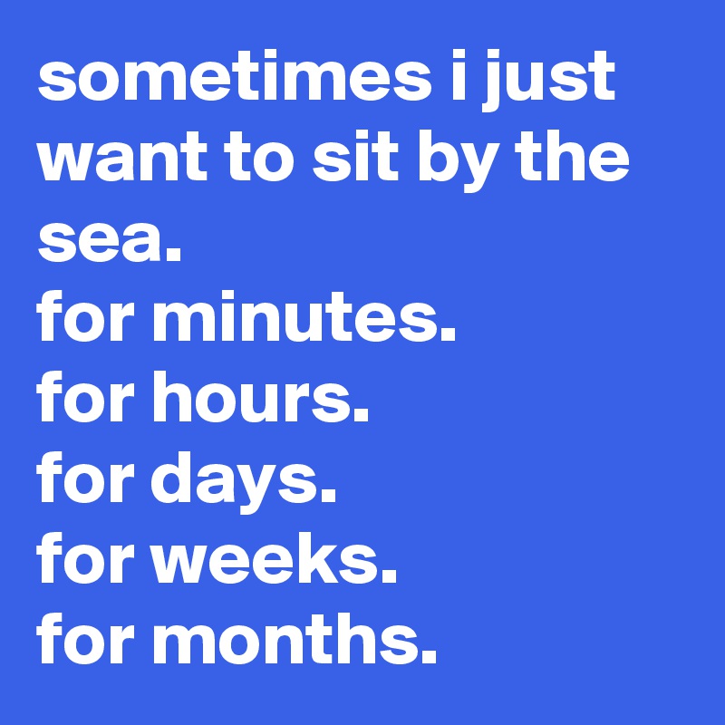 sometimes i just want to sit by the sea. 
for minutes. 
for hours. 
for days. 
for weeks. 
for months.