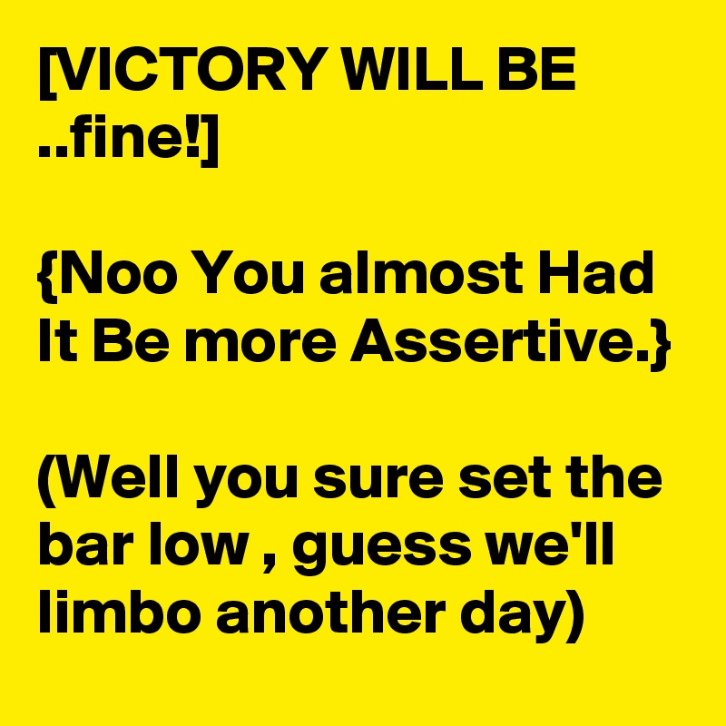 [VICTORY WILL BE ..fine!]

{Noo You almost Had It Be more Assertive.}

(Well you sure set the bar low , guess we'll limbo another day) 