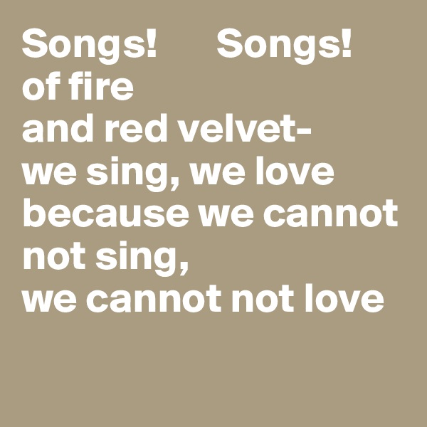 Songs!       Songs!
of fire
and red velvet-
we sing, we love
because we cannot not sing,
we cannot not love

