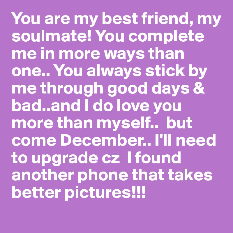 You are my best friend, my soulmate! You complete me in more ways than one.. You always stick by me through good days & bad..and I do love you more than myself..  but come December.. I'll need to upgrade cz  I found another phone that takes better pictures!!! 