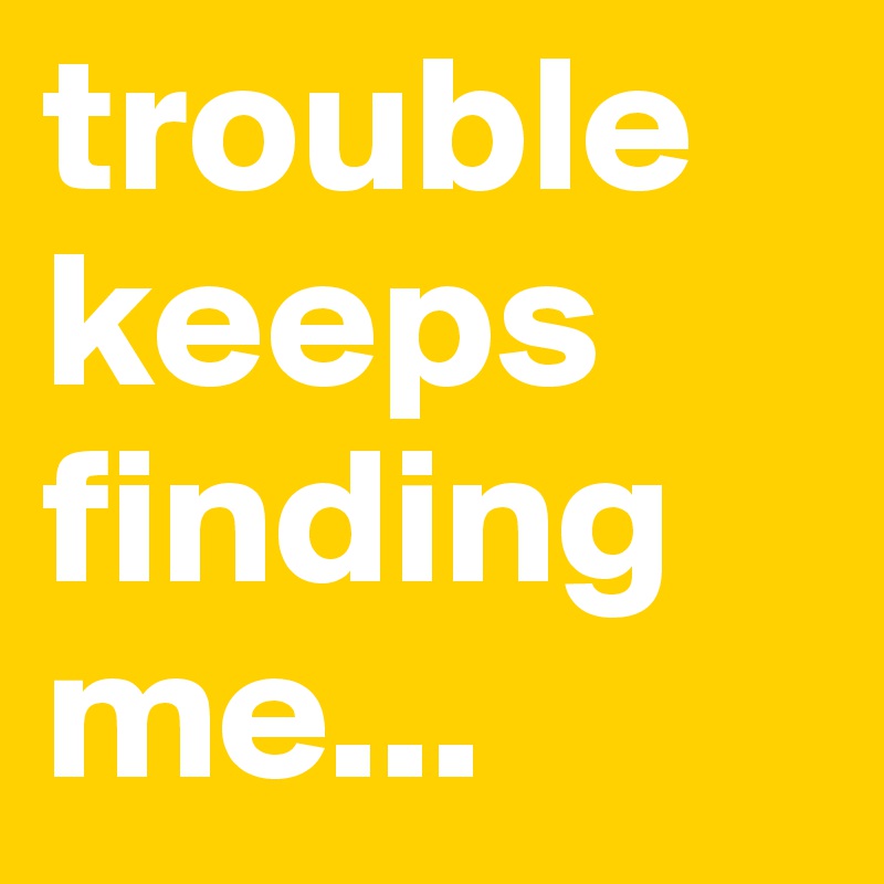 trouble keeps finding me...