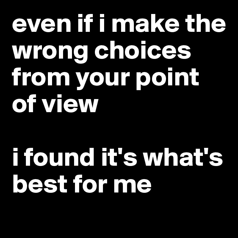 even if i make the wrong choices from your point of view

i found it's what's best for me 