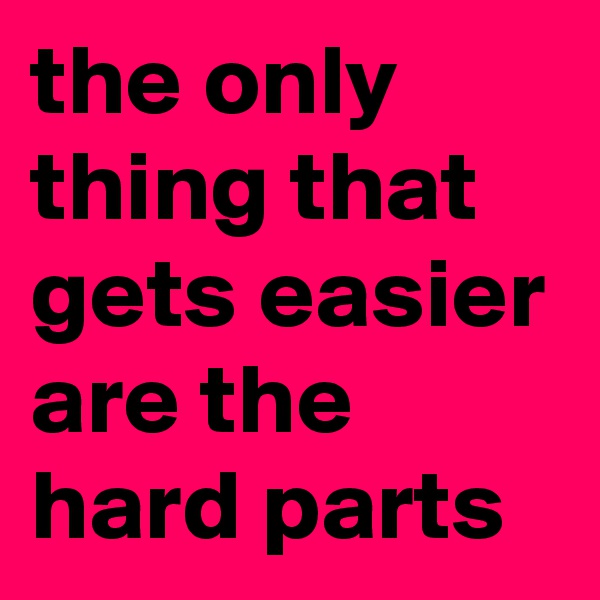the only thing that gets easier are the hard parts