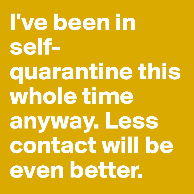 I've been in self-quarantine this whole time anyway. Less contact will be even better.