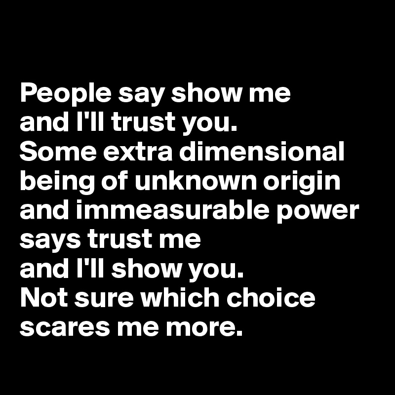 

People say show me 
and I'll trust you. 
Some extra dimensional being of unknown origin and immeasurable power says trust me 
and I'll show you. 
Not sure which choice scares me more.
