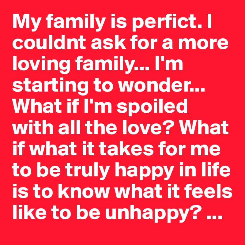My family is perfict. I couldnt ask for a more loving family... I'm starting to wonder... What if I'm spoiled with all the love? What if what it takes for me to be truly happy in life is to know what it feels like to be unhappy? ...
