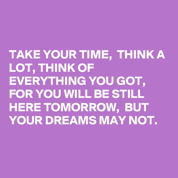 


TAKE YOUR TIME,  THINK A LOT, THINK OF EVERYTHING YOU GOT,
FOR YOU WILL BE STILL HERE TOMORROW,  BUT YOUR DREAMS MAY NOT.


