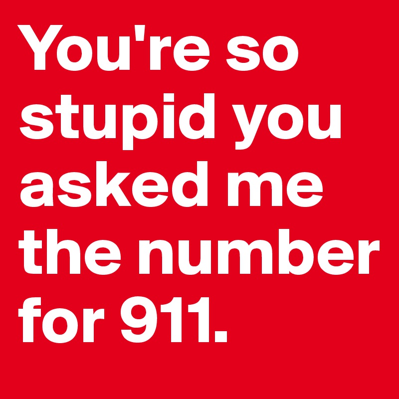 You're so stupid you asked me the number for 911. 