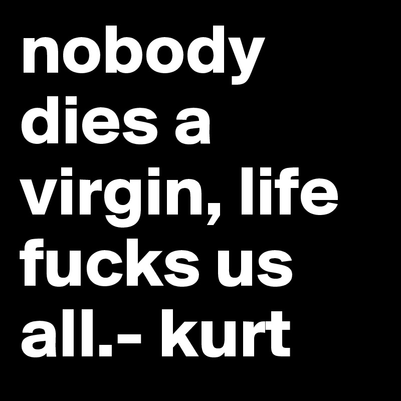 nobody dies a virgin, life fucks us all.- kurt