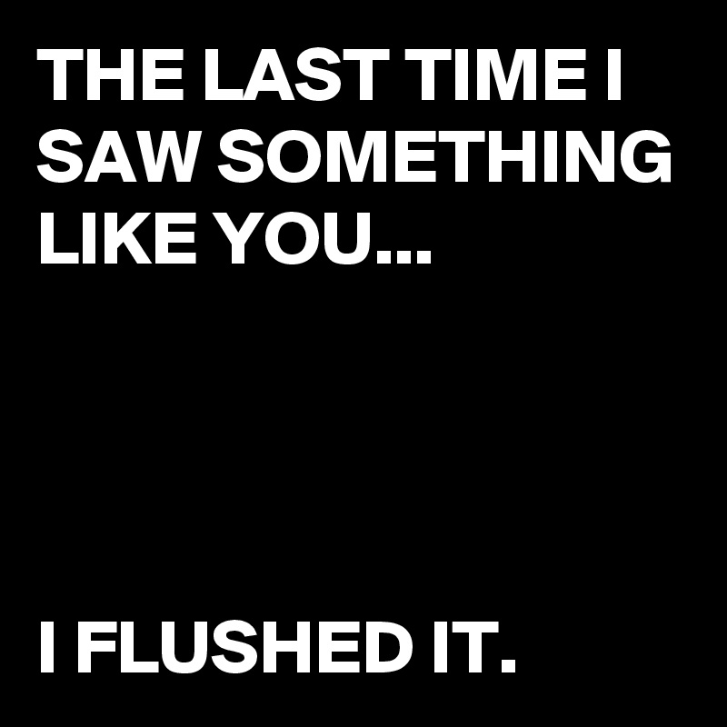 THE LAST TIME I SAW SOMETHING LIKE YOU...




I FLUSHED IT.