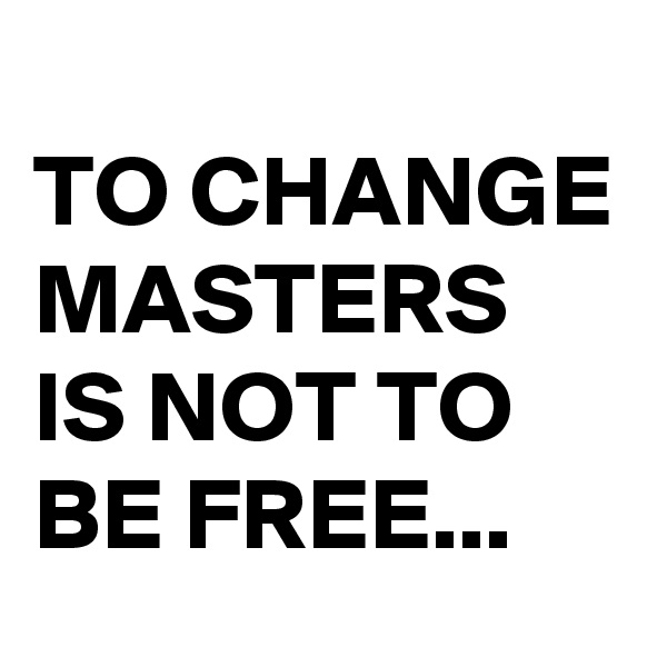 
TO CHANGE MASTERS IS NOT TO BE FREE...