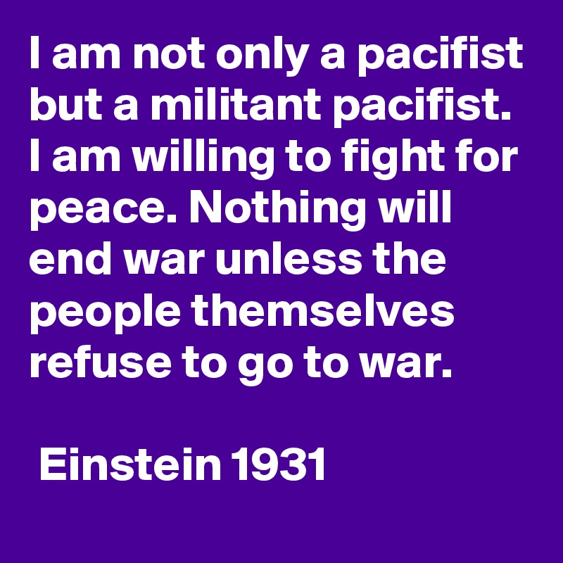I am not only a pacifist but a militant pacifist. I am willing to fight for peace. Nothing will end war unless the people themselves refuse to go to war. 

 Einstein 1931