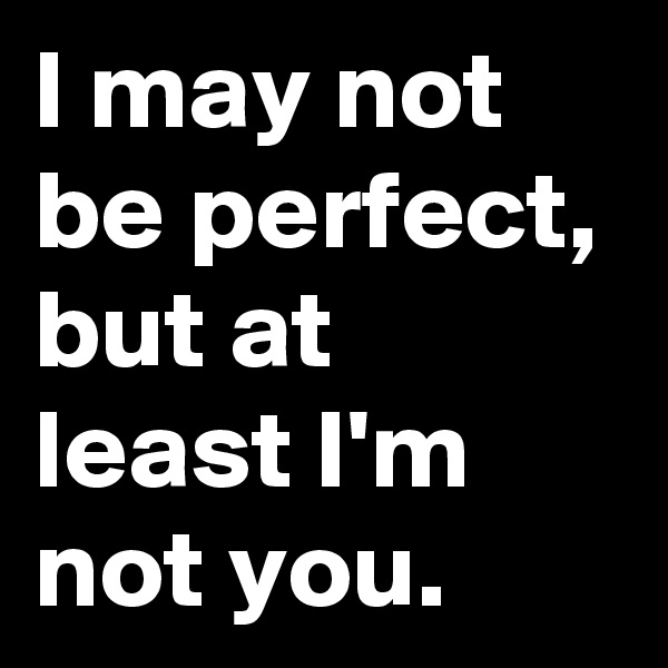 I may not be perfect, but at least I'm not you.