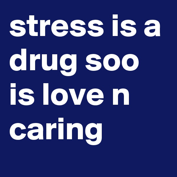 stress is a drug soo is love n caring 