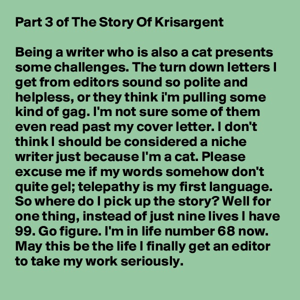 Part 3 of The Story Of Krisargent

Being a writer who is also a cat presents  some challenges. The turn down letters I get from editors sound so polite and helpless, or they think i'm pulling some kind of gag. I'm not sure some of them even read past my cover letter. I don't think I should be considered a niche writer just because I'm a cat. Please excuse me if my words somehow don't quite gel; telepathy is my first language. So where do I pick up the story? Well for one thing, instead of just nine lives I have 99. Go figure. I'm in life number 68 now. May this be the life I finally get an editor to take my work seriously.