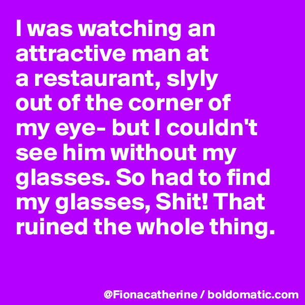 I was watching an attractive man at
a restaurant, slyly
out of the corner of
my eye- but I couldn't
see him without my
glasses. So had to find
my glasses, Shit! That
ruined the whole thing.

